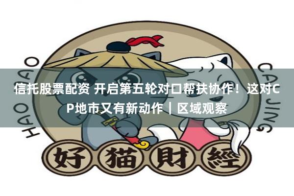 信托股票配资 开启第五轮对口帮扶协作！这对CP地市又有新动作｜区域观察