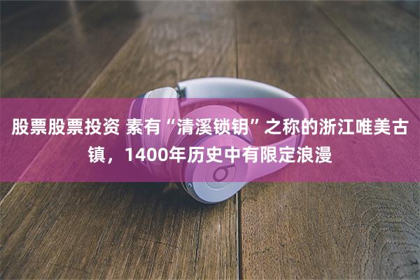 股票股票投资 素有“清溪锁钥”之称的浙江唯美古镇，1400年历史中有限定浪漫