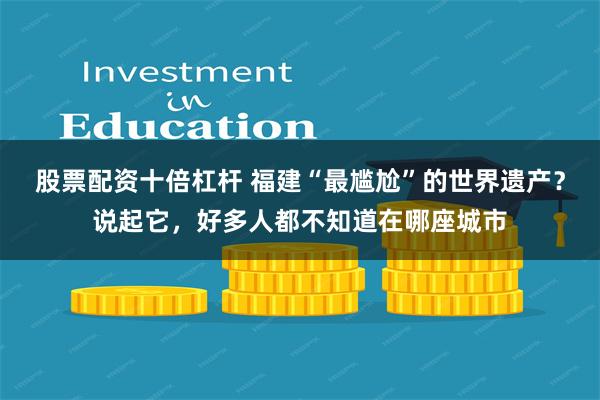 股票配资十倍杠杆 福建“最尴尬”的世界遗产？说起它，好多人都不知道在哪座城市