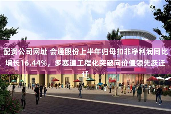 配资公司网址 会通股份上半年归母扣非净利润同比增长16.44%，多赛道工程化突破向价值领先跃迁