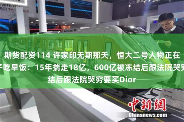 期货配资114 许家印无期那天，恒大二号人物正在加州陪儿子吃早饭：15年揣走18亿，600亿被冻结后跟法院哭穷要买Dior