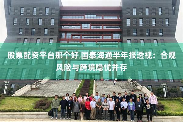 股票配资平台那个好 国泰海通半年报透视:合规风险与跨境隐忧并存
