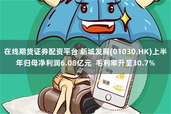 在线期货证券配资平台 新城发展(01030.HK)上半年归母净利润6.08亿元  毛利率升至30.7%