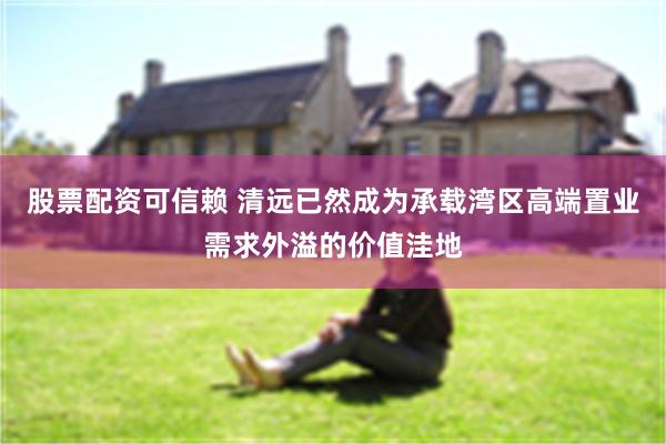 股票配资可信赖 清远已然成为承载湾区高端置业需求外溢的价值洼地
