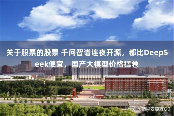 关于股票的股票 千问智谱连夜开源，都比DeepSeek便宜，国产大模型价格猛卷