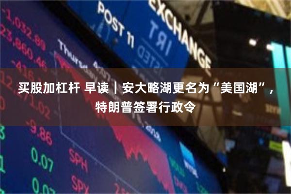买股加杠杆 早读｜安大略湖更名为“美国湖”，特朗普签署行政令