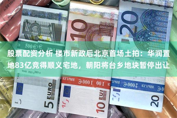 股票配资分析 楼市新政后北京首场土拍：华润置地83亿竞得顺义宅地，朝阳将台乡地块暂停出让