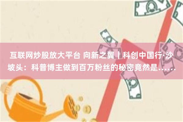 互联网炒股放大平台 向新之翼｜科创中国行·沙坡头：科普博主做到百万粉丝的秘密竟然是……