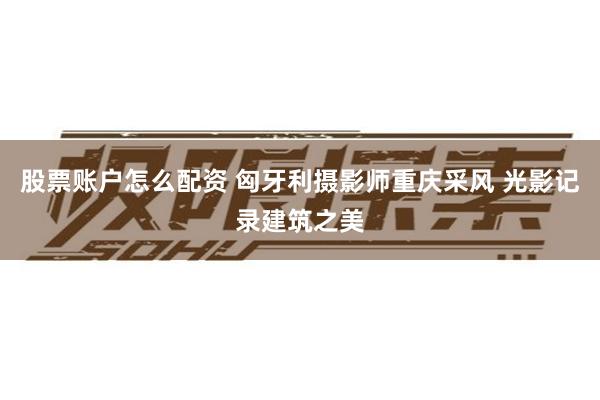 股票账户怎么配资 匈牙利摄影师重庆采风 光影记录建筑之美