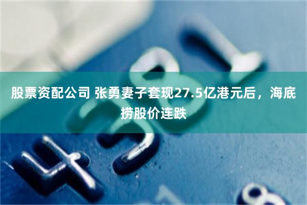 股票资配公司 张勇妻子套现27.5亿港元后，海底捞股价连跌