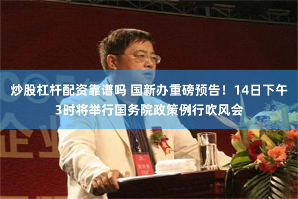 炒股杠杆配资靠谱吗 国新办重磅预告！14日下午3时将举行国务院政策例行吹风会