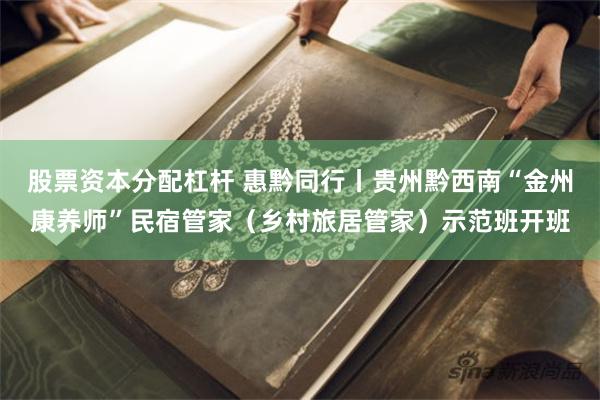 股票资本分配杠杆 惠黔同行丨贵州黔西南“金州康养师”民宿管家（乡村旅居管家）示范班开班