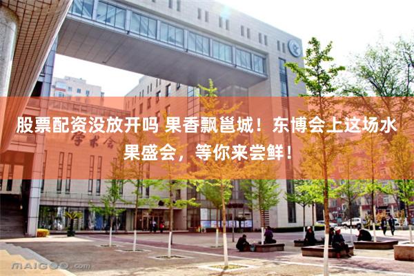 股票配资没放开吗 果香飘邕城！东博会上这场水果盛会，等你来尝鲜！