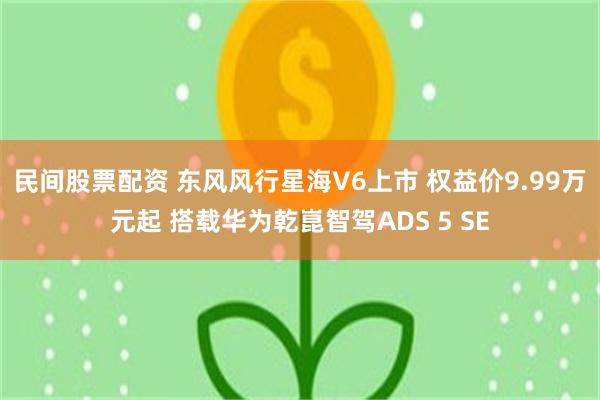 民间股票配资 东风风行星海V6上市 权益价9.99万元起 搭载华为乾崑智驾ADS 5 SE