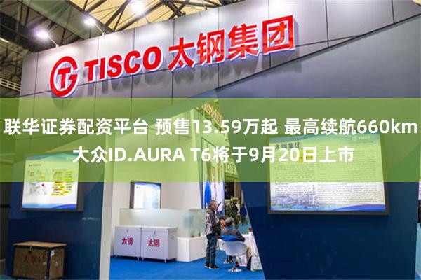 联华证券配资平台 预售13.59万起 最高续航660km 大众ID.AURA T6将于9月20日上市