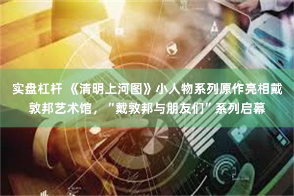 实盘杠杆 《清明上河图》小人物系列原作亮相戴敦邦艺术馆，“戴敦邦与朋友们”系列启幕