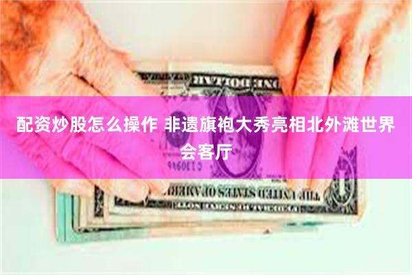 配资炒股怎么操作 非遗旗袍大秀亮相北外滩世界会客厅
