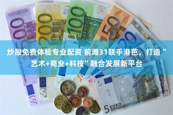 炒股免费体验专业配资 前滩31联手港芭，打造“艺术+商业+科技”融合发展新平台