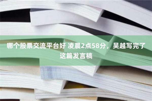 哪个股票交流平台好 凌晨2点58分，吴越写完了这篇发言稿