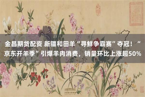 金昌期货配资 新疆和田羊“寻鲜争霸赛”夺冠！“京东开羊季”引爆羊肉消费，销量环比上涨超50%