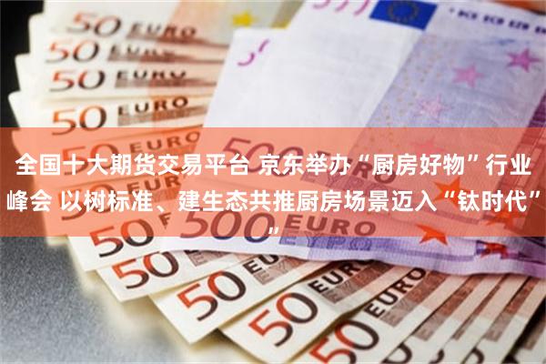 全国十大期货交易平台 京东举办“厨房好物”行业峰会 以树标准、建生态共推厨房场景迈入“钛时代”
