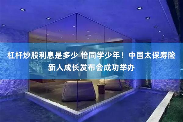 杠杆炒股利息是多少 恰同学少年！中国太保寿险新人成长发布会成功举办
