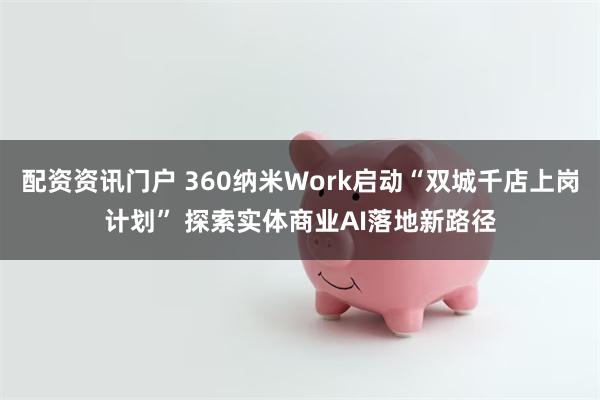 配资资讯门户 360纳米Work启动“双城千店上岗计划” 探索实体商业AI落地新路径