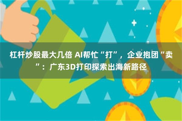 杠杆炒股最大几倍 AI帮忙“打”，企业抱团“卖”：广东3D打印探索出海新路径