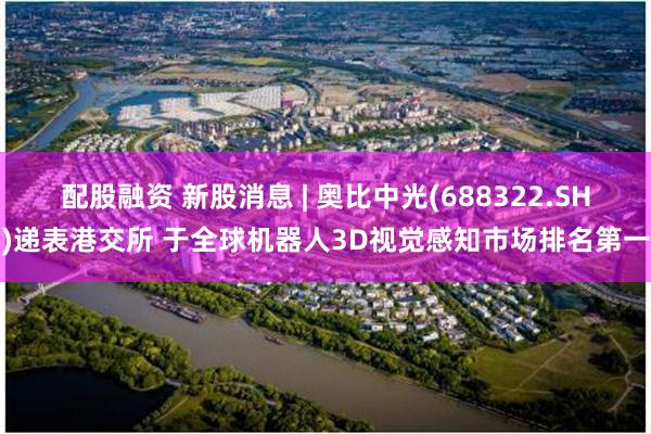 配股融资 新股消息 | 奥比中光(688322.SH)递表港交所 于全球机器人3D视觉感知市场排名第一