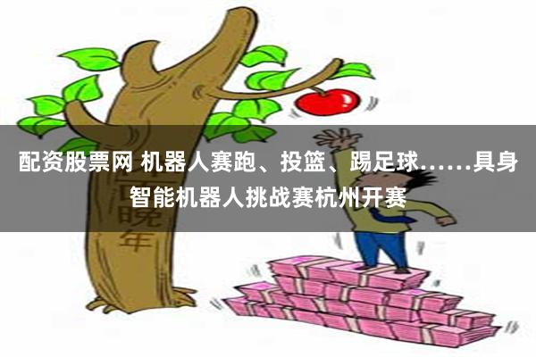 配资股票网 机器人赛跑、投篮、踢足球……具身智能机器人挑战赛杭州开赛
