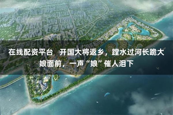 在线配资平台   开国大将返乡，蹚水过河长跪大娘面前，一声“娘”催人泪下
