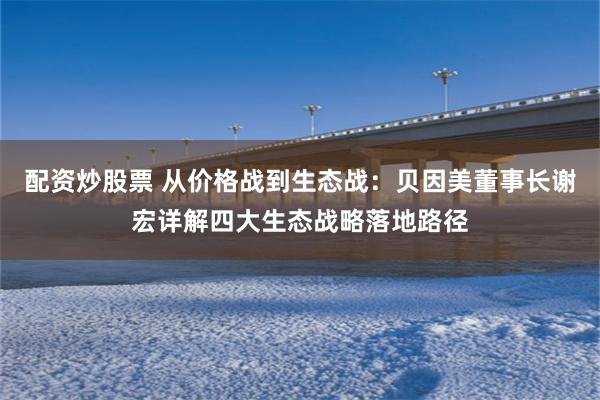 配资炒股票 从价格战到生态战：贝因美董事长谢宏详解四大生态战略落地路径