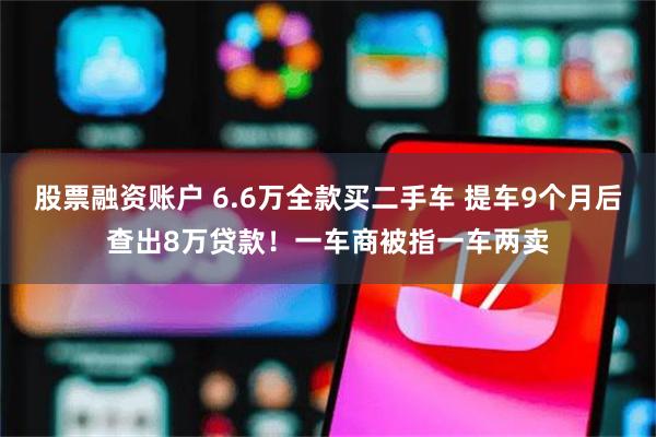 股票融资账户 6.6万全款买二手车 提车9个月后查出8万贷款！一车商被指一车两卖