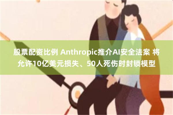 股票配资比例 Anthropic推介AI安全法案 将允许10亿美元损失、50人死伤时封锁模型