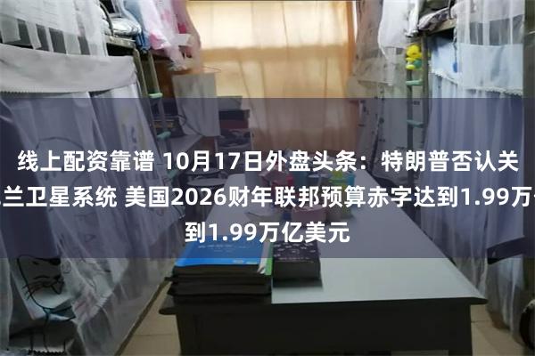 线上配资靠谱 10月17日外盘头条：特朗普否认关停乌克兰卫星系统 美国2026财年联邦预算赤字达到1.99万亿美元