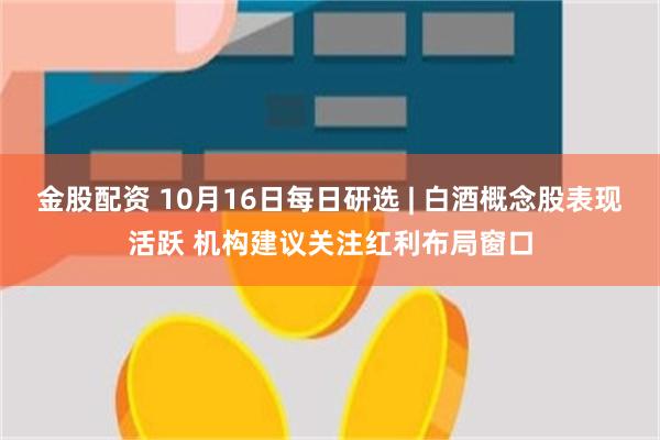 金股配资 10月16日每日研选 | 白酒概念股表现活跃 机构建议关注红利布局窗口