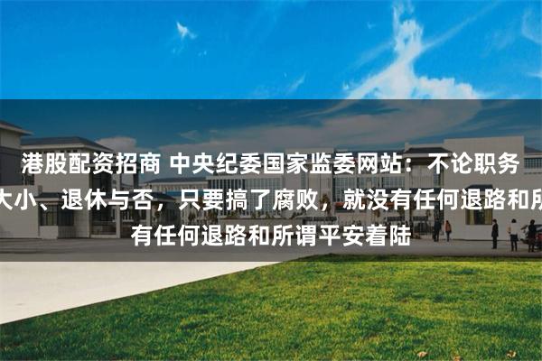 港股配资招商 中央纪委国家监委网站：不论职务高低、贡献大小、退休与否，只要搞了腐败，就没有任何退路和所谓平安着陆