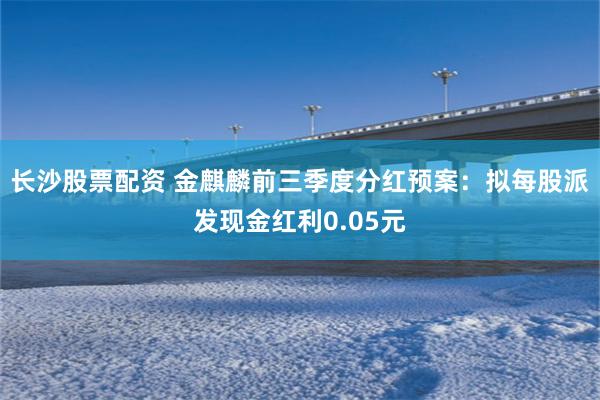 长沙股票配资 金麒麟前三季度分红预案：拟每股派发现金红利0.05元