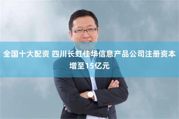 全国十大配资 四川长虹佳华信息产品公司注册资本增至15亿元