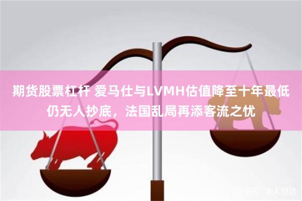 期货股票杠杆 爱马仕与LVMH估值降至十年最低仍无人抄底，法国乱局再添客流之忧