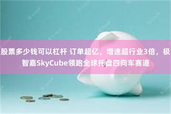 股票多少钱可以杠杆 订单超亿，增速超行业3倍，极智嘉SkyCube领跑全球托盘四向车赛道